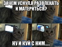 зачем уснул,а развлекать и материться? ну и куй с ним.....