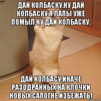 дай колбаску.ну дай колбаску.я лапы уже помыл.ну дай колбаску. дай колбасу,иначе разодранных на клочки новых сапогне избежать!