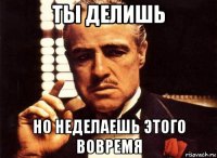 ты делишь но неделаешь этого вовремя