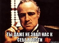  ты даже не звал нас к себе в гости