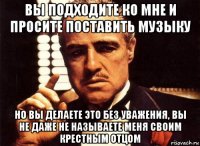 вы подходите ко мне и просите поставить музыку но вы делаете это без уважения, вы не даже не называете меня своим крестным отцом