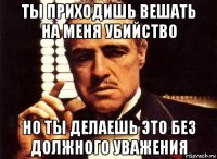 ты приходишь вешать на меня убийство но ты делаешь это без должного уважения