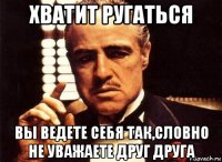 хватит ругаться вы ведете себя так,словно не уважаете друг друга