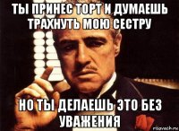 ты принес торт и думаешь трахнуть мою сестру но ты делаешь это без уважения