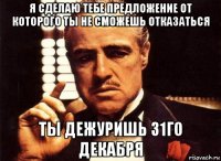 я сделаю тебе предложение от которого ты не сможешь отказаться ты дежуришь 31го декабря