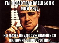 ты перестраиваешься с мой ряд, но даже не удосуживаешься включить поворотник