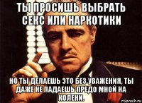 ты просишь выбрать секс или наркотики но ты делаешь это без уважения, ты даже не падаешь предо мной на колени.