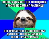 якшо ти думаєш шо ти нещасна. просто подумай про ліниця він зачіпається об свою ногу бо думає шо то гілка, падає на землю і губить гумаки