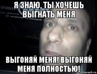 я знаю, ты хочешь выгнать меня выгоняй меня! выгоняй меня полностью!