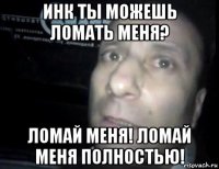 инк ты можешь ломать меня? ломай меня! ломай меня полностью!