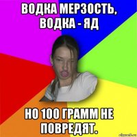 водка мерзость, водка - яд но 100 грамм не повредят.