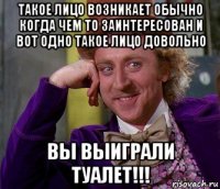 такое лицо возникает обычно когда чем то заинтересован и вот одно такое лицо довольно вы выиграли туалет!!!