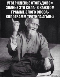 утвержденье стопудово= знанье это сила- в каждом грамме злого слова- килограмм тротила.агми@ 