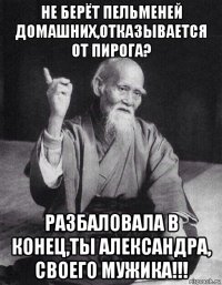 не берёт пельменей домашних,отказывается от пирога? разбаловала в конец,ты александра, своего мужика!!!