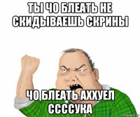 ты чо блеать не скидываешь скрины чо блеать аххуел ссссука