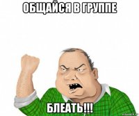 общайся в группе блеать!!!