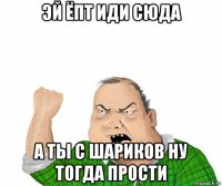 эй ёпт иди сюда а ты с шариков ну тогда прости