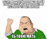 поздно мы с тобой поняли что вдвоём вдвойне веселей даже проплывать по небу а не то что жить на земле ёб твою мать