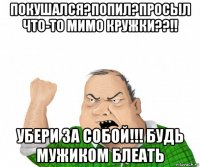 покушался?попил?просыл что-то мимо кружки??!! убери за собой!!! будь мужиком блеать