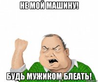 не мой машину! будь мужиком блеать!