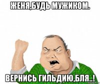 женя,будь мужиком. вернись гильдию,бля..!