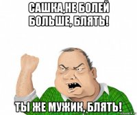 сашка,не болей больше, блять! ты же мужик, блять!