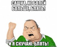 сашка, не болей больше, блять! и я скучаю, блять!