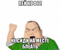 пей кофе ! не сиди на месте блеать