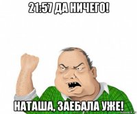 21:57 да ничего! наташа, заебала уже!