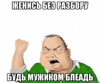 женись без разбору будь мужиком блеадь