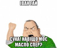 іван гай сука! навіщо моє масло спер?