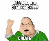 когда жрать собиремся??? блеать