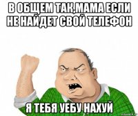 в общем так,мама если не найдет свой телефон я тебя уебу нахуй