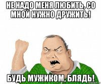 не надо меня любить, со мной нужно дружить! будь мужиком, блядь!