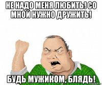 не надо меня любить! со мной нужно дружить! будь мужиком, блядь!