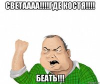 светаааа!!!!где костя!!!! беать!!!