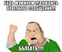 будь мужиком !!!дождись ответного сообщения!!! бблеать!!!!