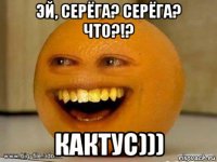 эй, серёга? серёга? что?!? кактус)))