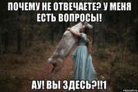 почему не отвечаете? у меня есть вопросы! ау! вы здесь?!!1