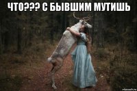 что??? с бывшим мутишь 