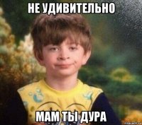 не удивительно мам ты дура