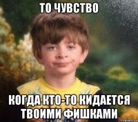 то чувство когда кто-то кидается твоими фишками