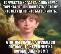 то чувство когда качаешь игру с торента что бы поиграть, потому что нету денег что бы ее купить, а потом она не запускается потому что нету денег на нормальный комп