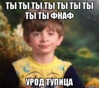 ты ты ты ты ты ты ты ты ты фнаф урод тупица