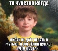 то чувство когда лисак не даёт играть в футбол, и все тёлки думает, что я ботан.