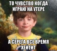 то чувство когда играю на утере а серега все время хейтит