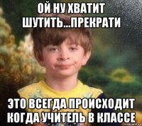 ой ну хватит шутить...прекрати это всегда происходит когда учитель в классе