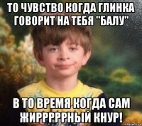 то чувство когда глинка говорит на тебя "балу" в то время когда сам жирррррный кнур!