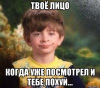 твоё лицо когда уже посмотрел и тебе похуй...