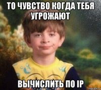 то чувство когда тебя угрожают вычислить по ip